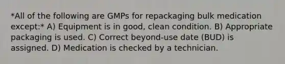 *All of the following are GMPs for repackaging bulk medication except:* A) Equipment is in good, clean condition. B) Appropriate packaging is used. C) Correct beyond-use date (BUD) is assigned. D) Medication is checked by a technician.