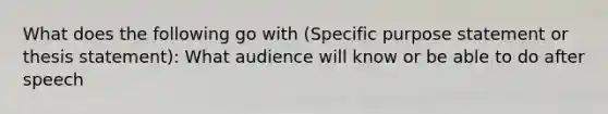 What does the following go with (Specific purpose statement or thesis statement): What audience will know or be able to do after speech