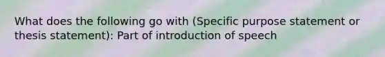 What does the following go with (Specific purpose statement or thesis statement): Part of introduction of speech