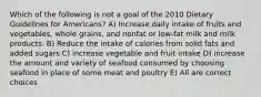 Which of the following is not a goal of the 2010 Dietary Guidelines for Americans? A) Increase daily intake of fruits and vegetables, whole grains, and nonfat or low-fat milk and milk products. B) Reduce the intake of calories from solid fats and added sugars C) increase vegetable and fruit intake D) increase the amount and variety of seafood consumed by choosing seafood in place of some meat and poultry E) All are correct choices