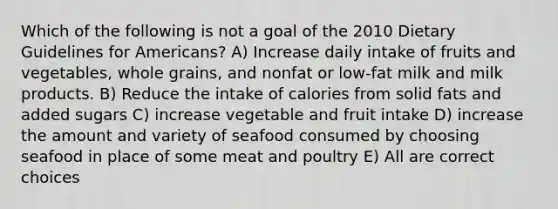 Which of the following is not a goal of the 2010 Dietary Guidelines for Americans? A) Increase daily intake of fruits and vegetables, whole grains, and nonfat or low-fat milk and milk products. B) Reduce the intake of calories from solid fats and added sugars C) increase vegetable and fruit intake D) increase the amount and variety of seafood consumed by choosing seafood in place of some meat and poultry E) All are correct choices