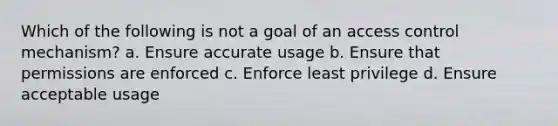 Which of the following is not a goal of an access control mechanism? a. Ensure accurate usage b. Ensure that permissions are enforced c. Enforce least privilege d. Ensure acceptable usage