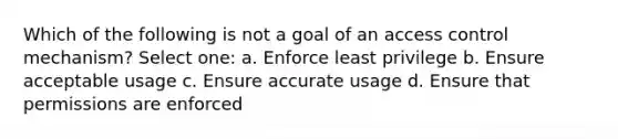 Which of the following is not a goal of an access control mechanism? Select one: a. Enforce least privilege b. Ensure acceptable usage c. Ensure accurate usage d. Ensure that permissions are enforced