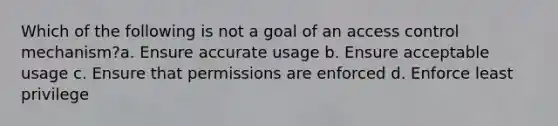 Which of the following is not a goal of an access control mechanism?a. Ensure accurate usage b. Ensure acceptable usage c. Ensure that permissions are enforced d. Enforce least privilege