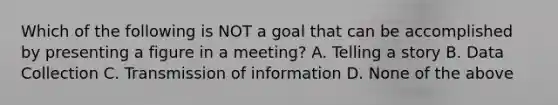 Which of the following is NOT a goal that can be accomplished by presenting a figure in a meeting? A. Telling a story B. Data Collection C. Transmission of information D. None of the above