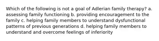 Which of the following is not a goal of Adlerian family therapy? a. assessing family functioning b. providing encouragement to the family c. helping family members to understand dysfunctional patterns of previous generations d. helping family members to understand and overcome feelings of inferiority