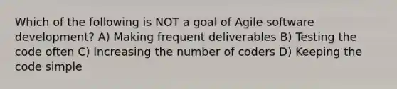 Which of the following is NOT a goal of Agile software development? A) Making frequent deliverables B) Testing the code often C) Increasing the number of coders D) Keeping the code simple