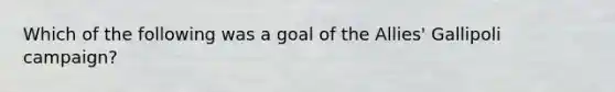 Which of the following was a goal of the Allies' Gallipoli campaign?