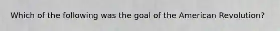 Which of the following was the goal of the American Revolution?