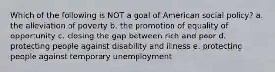 Which of the following is NOT a goal of American social policy? a. the alleviation of poverty b. the promotion of equality of opportunity c. closing the gap between rich and poor d. protecting people against disability and illness e. protecting people against temporary unemployment