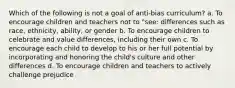 Which of the following is not a goal of anti-bias curriculum? a. To encourage children and teachers not to "see: differences such as race, ethnicity, ability, or gender b. To encourage children to celebrate and value differences, including their own c. To encourage each child to develop to his or her full potential by incorporating and honoring the child's culture and other differences d. To encourage children and teachers to actively challenge prejudice