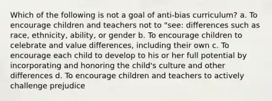 Which of the following is not a goal of anti-bias curriculum? a. To encourage children and teachers not to "see: differences such as race, ethnicity, ability, or gender b. To encourage children to celebrate and value differences, including their own c. To encourage each child to develop to his or her full potential by incorporating and honoring the child's culture and other differences d. To encourage children and teachers to actively challenge prejudice