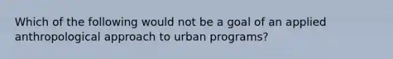 Which of the following would not be a goal of an applied anthropological approach to urban programs?