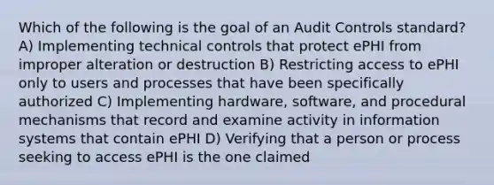 Which of the following is the goal of an Audit Controls standard? A) Implementing technical controls that protect ePHI from improper alteration or destruction B) Restricting access to ePHI only to users and processes that have been specifically authorized C) Implementing hardware, software, and procedural mechanisms that record and examine activity in information systems that contain ePHI D) Verifying that a person or process seeking to access ePHI is the one claimed