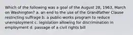 Which of the following was a goal of the August 28, 1963, March on Washington? a. an end to the use of the Grandfather Clause restricting suffrage b. a public-works program to reduce unemployment c. legislation allowing for discrimination in employment d. passage of a civil rights bill