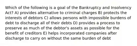 Which of the following is a goal of the Bankruptcy and Insolvency Act? A) provides alternative to criminal charges B) protects the interests of debtors C) allows persons with impossible burdens of debt to discharge all of their debts D) provides a process to preserve as much of the debtor's assets as possible for the benefit of creditors E) helps incorporated companies after discharge to carry on without the same burden of debt