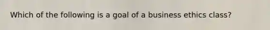 Which of the following is a goal of a business ethics class?