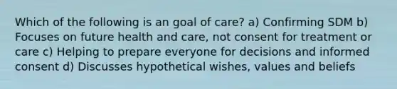 Which of the following is an goal of care? a) Confirming SDM b) Focuses on future health and care, not consent for treatment or care c) Helping to prepare everyone for decisions and informed consent d) Discusses hypothetical wishes, values and beliefs