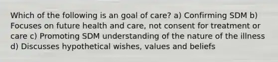 Which of the following is an goal of care? a) Confirming SDM b) Focuses on future health and care, not consent for treatment or care c) Promoting SDM understanding of the nature of the illness d) Discusses hypothetical wishes, values and beliefs