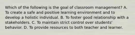 Which of the following is the goal of classroom management? A. To create a safe and positive learning environment and to develop a holistic individual. B. To foster good relationship with a stakeholders. C. To maintain strict control over students' behavior. D. To provide resources to both teacher and learner.