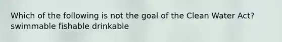 Which of the following is not the goal of the Clean Water Act? swimmable fishable drinkable