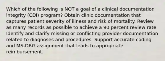 Which of the following is NOT a goal of a clinical documentation integrity (CDI) program? Obtain clinic documentation that captures patient severity of illness and risk of mortality. Review as many records as possible to achieve a 90 percent review rate. Identify and clarify missing or conflicting provider documentation related to diagnoses and procedures. Support accurate coding and MS-DRG assignment that leads to appropriate reimbursement.