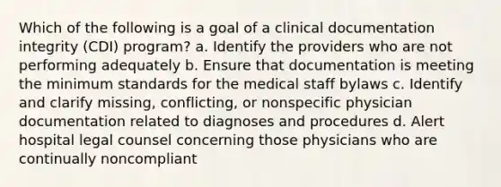 Which of the following is a goal of a clinical documentation integrity (CDI) program? a. Identify the providers who are not performing adequately b. Ensure that documentation is meeting the minimum standards for the medical staff bylaws c. Identify and clarify missing, conflicting, or nonspecific physician documentation related to diagnoses and procedures d. Alert hospital legal counsel concerning those physicians who are continually noncompliant