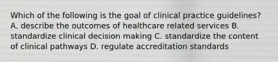 Which of the following is the goal of clinical practice guidelines? A. describe the outcomes of healthcare related services B. standardize clinical decision making C. standardize the content of clinical pathways D. regulate accreditation standards