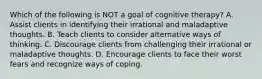 Which of the following is NOT a goal of cognitive therapy? A. Assist clients in identifying their irrational and maladaptive thoughts. B. Teach clients to consider alternative ways of thinking. C. Discourage clients from challenging their irrational or maladaptive thoughts. D. Encourage clients to face their worst fears and recognize ways of coping.