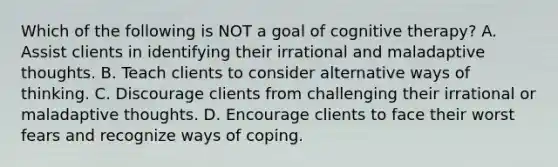 Which of the following is NOT a goal of cognitive therapy? A. Assist clients in identifying their irrational and maladaptive thoughts. B. Teach clients to consider alternative ways of thinking. C. Discourage clients from challenging their irrational or maladaptive thoughts. D. Encourage clients to face their worst fears and recognize ways of coping.