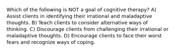 Which of the following is NOT a goal of cognitive therapy? A) Assist clients in identifying their irrational and maladaptive thoughts. B) Teach clients to consider alternative ways of thinking. C) Discourage clients from challenging their irrational or maladaptive thoughts. D) Encourage clients to face their worst fears and recognize ways of coping.