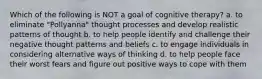 Which of the following is NOT a goal of cognitive therapy? a. to eliminate "Pollyanna" thought processes and develop realistic patterns of thought b. to help people identify and challenge their negative thought patterns and beliefs c. to engage individuals in considering alternative ways of thinking d. to help people face their worst fears and figure out positive ways to cope with them