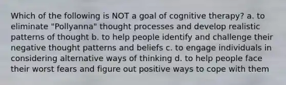 Which of the following is NOT a goal of cognitive therapy? a. to eliminate "Pollyanna" thought processes and develop realistic patterns of thought b. to help people identify and challenge their negative thought patterns and beliefs c. to engage individuals in considering alternative ways of thinking d. to help people face their worst fears and figure out positive ways to cope with them