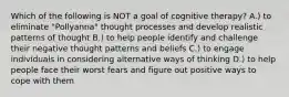 Which of the following is NOT a goal of cognitive therapy? A.) to eliminate "Pollyanna" thought processes and develop realistic patterns of thought B.) to help people identify and challenge their negative thought patterns and beliefs C.) to engage individuals in considering alternative ways of thinking D.) to help people face their worst fears and figure out positive ways to cope with them