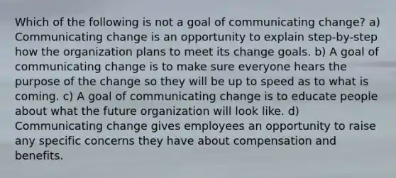 Which of the following is not a goal of communicating change? a) Communicating change is an opportunity to explain step-by-step how the organization plans to meet its change goals. b) A goal of communicating change is to make sure everyone hears the purpose of the change so they will be up to speed as to what is coming. c) A goal of communicating change is to educate people about what the future organization will look like. d) Communicating change gives employees an opportunity to raise any specific concerns they have about compensation and benefits.