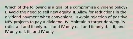 Which of the following is a goal of a compromise dividend policy? I. Avoid the need to sell new equity. II. Allow for reductions in the dividend payment when convenient. III.Avoid rejection of positive NPV projects to pay a dividend. IV. Maintain a target debt/equity ratio. a. I and II only b. III and IV only c. II and III only d. I, II, and IV only e. I, III, and IV only