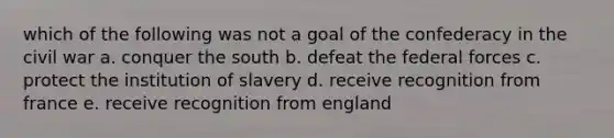 which of the following was not a goal of the confederacy in the civil war a. conquer the south b. defeat the federal forces c. protect the institution of slavery d. receive recognition from france e. receive recognition from england