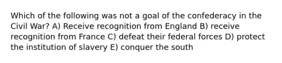 Which of the following was not a goal of the confederacy in the Civil War? A) Receive recognition from England B) receive recognition from France C) defeat their federal forces D) protect the institution of slavery E) conquer the south