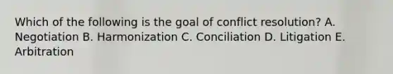 Which of the following is the goal of conflict​ resolution? A. Negotiation B. Harmonization C. Conciliation D. Litigation E. Arbitration