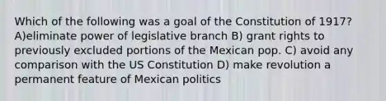 Which of the following was a goal of the Constitution of 1917? A)eliminate power of legislative branch B) grant rights to previously excluded portions of the Mexican pop. C) avoid any comparison with the US Constitution D) make revolution a permanent feature of Mexican politics