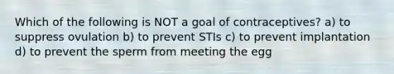 Which of the following is NOT a goal of contraceptives? a) to suppress ovulation b) to prevent STIs c) to prevent implantation d) to prevent the sperm from meeting the egg