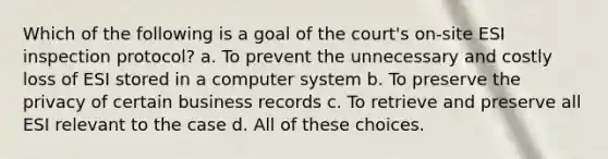 Which of the following is a goal of the court's on-site ESI inspection protocol? a. To prevent the unnecessary and costly loss of ESI stored in a computer system b. To preserve the privacy of certain business records c. To retrieve and preserve all ESI relevant to the case d. All of these choices.