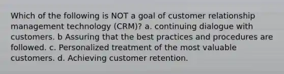 Which of the following is NOT a goal of customer relationship management technology (CRM)? a. continuing dialogue with customers. b Assuring that the best practices and procedures are followed. c. Personalized treatment of the most valuable customers. d. Achieving customer retention.