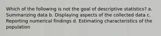 Which of the following is not the goal of descriptive statistics? a. Summarizing data b. Displaying aspects of the collected data c. Reporting numerical findings d. Estimating characteristics of the population