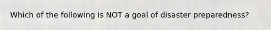 Which of the following is NOT a goal of disaster preparedness?