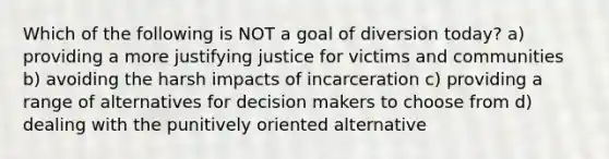 Which of the following is NOT a goal of diversion today? a) providing a more justifying justice for victims and communities b) avoiding the harsh impacts of incarceration c) providing a range of alternatives for decision makers to choose from d) dealing with the punitively oriented alternative