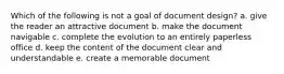 Which of the following is not a goal of document design? a. give the reader an attractive document b. make the document navigable c. complete the evolution to an entirely paperless office d. keep the content of the document clear and understandable e. create a memorable document