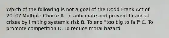 Which of the following is not a goal of the Dodd-Frank Act of 2010? Multiple Choice A. To anticipate and prevent financial crises by limiting systemic risk B. To end "too big to fail" C. To promote competition D. To reduce moral hazard