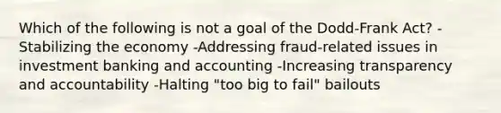 Which of the following is not a goal of the Dodd-Frank Act? -Stabilizing the economy -Addressing fraud-related issues in investment banking and accounting -Increasing transparency and accountability -Halting "too big to fail" bailouts