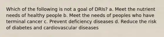 Which of the following is not a goal of DRIs? a. Meet the nutrient needs of healthy people b. Meet the needs of peoples who have terminal cancer c. Prevent deficiency diseases d. Reduce the risk of diabetes and cardiovascular diseases